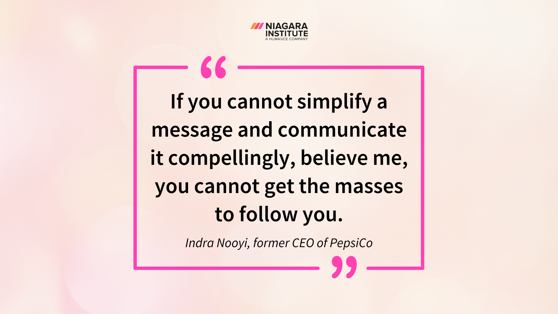 “If you cannot simplify a message and communicate it compellingly, believe me, you cannot get the masses to follow you. Indra Nooyi, former CEO of PepsiCo Quote”