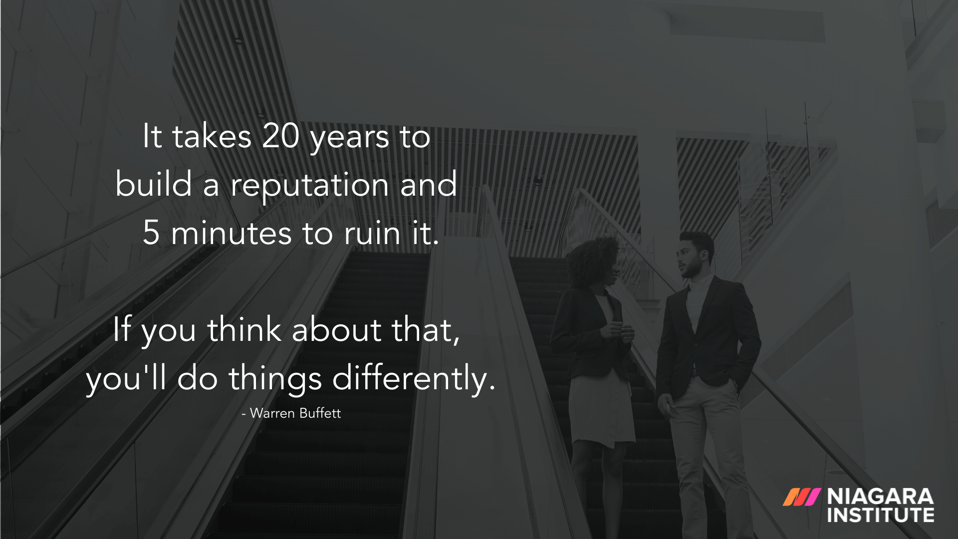 It takes 20 years to build a reputation and five minutes to ruin it. If you think about that, you’ll do things differently. - Warren Buffett
